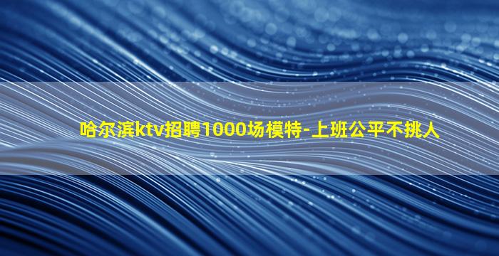 哈尔滨ktv招聘1000场模特-上班公平不挑人